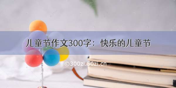 儿童节作文300字：快乐的儿童节