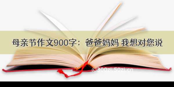 母亲节作文900字：爸爸妈妈 我想对您说