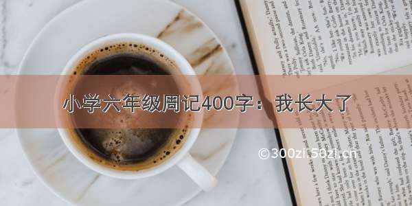 小学六年级周记400字：我长大了