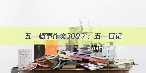 五一趣事作文300字：五一日记