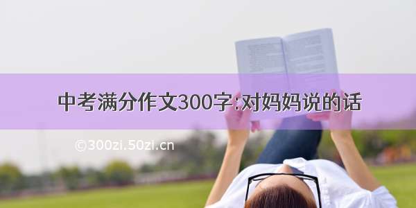 中考满分作文300字:对妈妈说的话