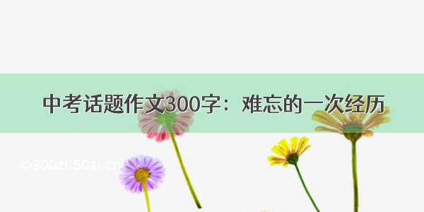 中考话题作文300字：难忘的一次经历