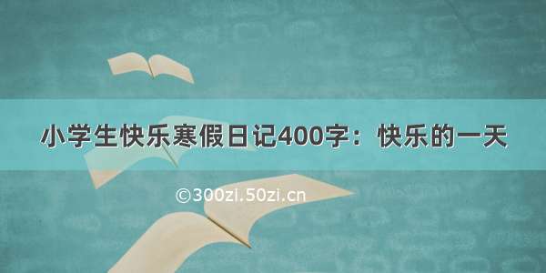 小学生快乐寒假日记400字：快乐的一天