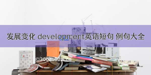 发展变化 development英语短句 例句大全