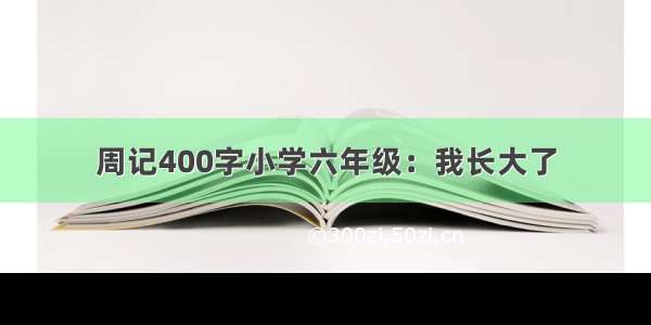 周记400字小学六年级：我长大了