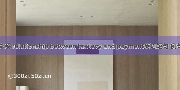 征纳关系 relationship between tax levy and payment英语短句 例句大全