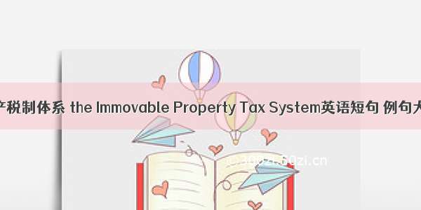 不动产税制体系 the Immovable Property Tax System英语短句 例句大全