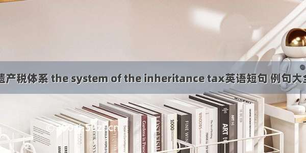 遗产税体系 the system of the inheritance tax英语短句 例句大全