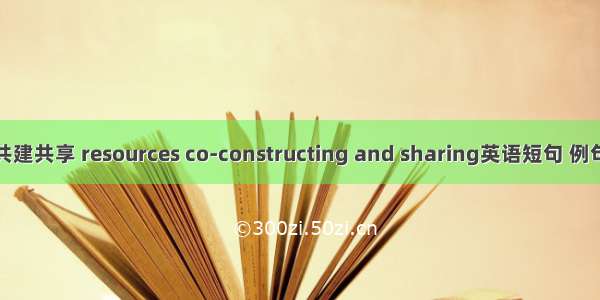 资源共建共享 resources co-constructing and sharing英语短句 例句大全