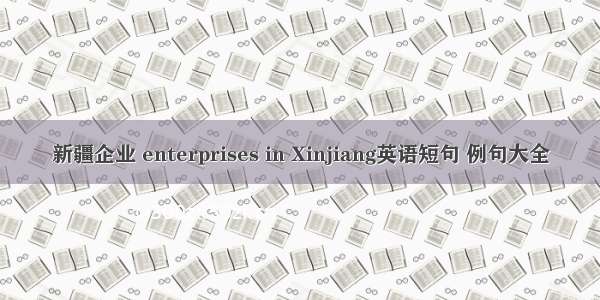 新疆企业 enterprises in Xinjiang英语短句 例句大全