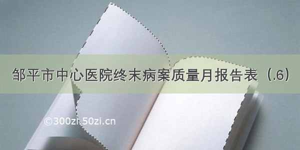 邹平市中心医院终末病案质量月报告表（.6）