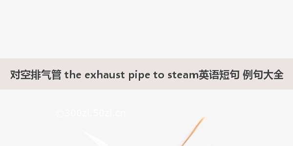 对空排气管 the exhaust pipe to steam英语短句 例句大全