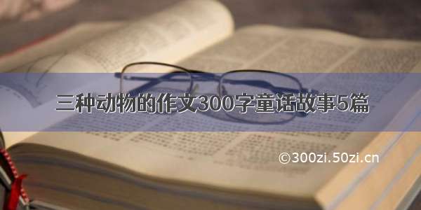 三种动物的作文300字童话故事5篇