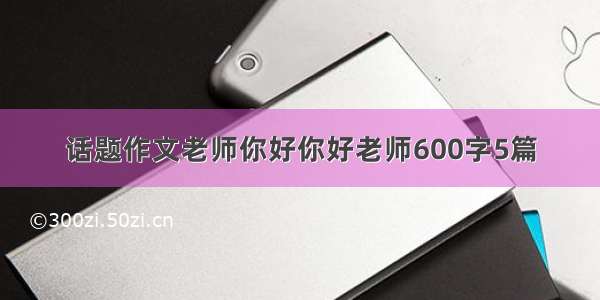 话题作文老师你好你好老师600字5篇