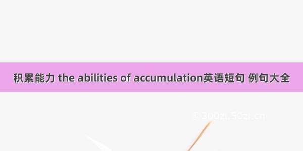 积累能力 the abilities of accumulation英语短句 例句大全