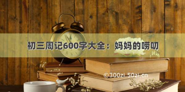 初三周记600字大全：妈妈的唠叨