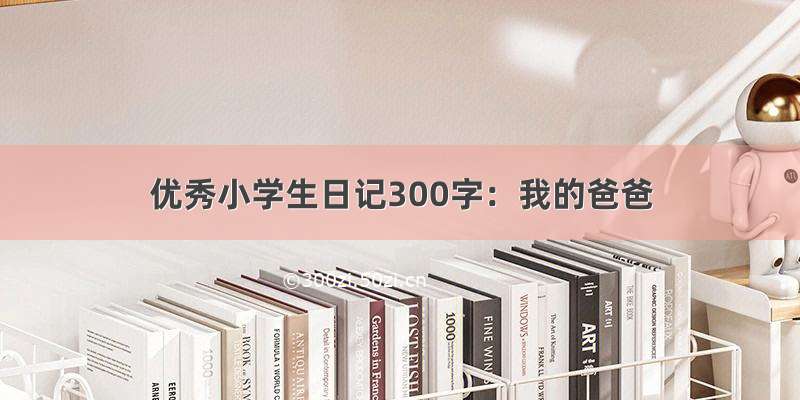 优秀小学生日记300字：我的爸爸