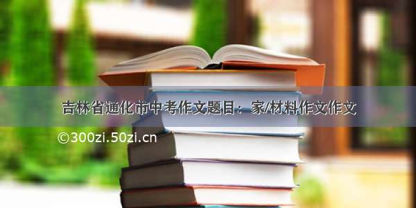 吉林省通化市中考作文题目：家/材料作文作文