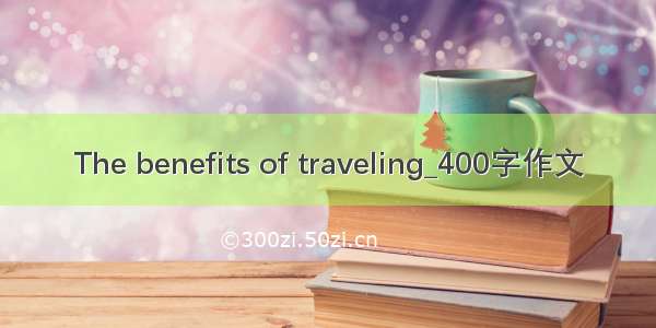 The benefits of traveling_400字作文