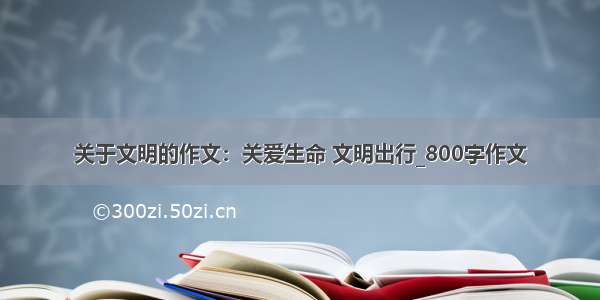 关于文明的作文：关爱生命 文明出行_800字作文