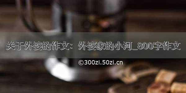 关于外婆的作文：外婆家的小河_800字作文