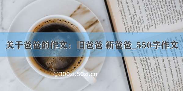 关于爸爸的作文：旧爸爸 新爸爸_550字作文