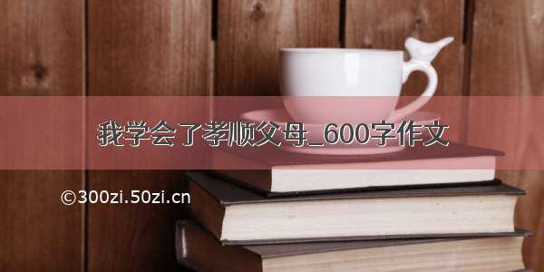 我学会了孝顺父母_600字作文