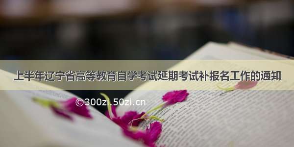 上半年辽宁省高等教育自学考试延期考试补报名工作的通知