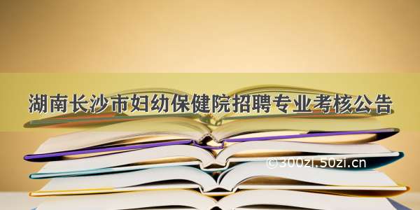 湖南长沙市妇幼保健院招聘专业考核公告