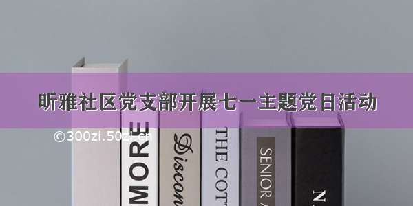 昕雅社区党支部开展七一主题党日活动