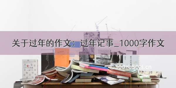 关于过年的作文：过年记事_1000字作文