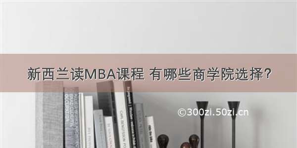 新西兰读MBA课程 有哪些商学院选择？