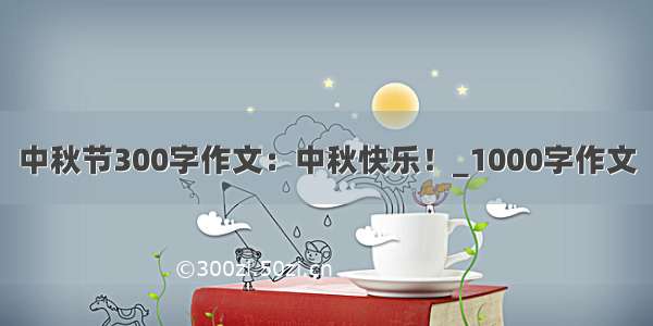 中秋节300字作文：中秋快乐！_1000字作文