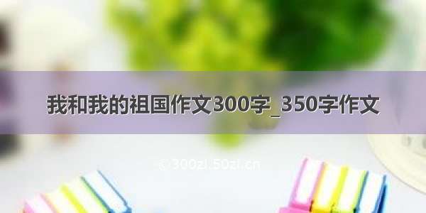 我和我的祖国作文300字_350字作文