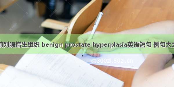 前列腺增生组织 benign prostate hyperplasia英语短句 例句大全