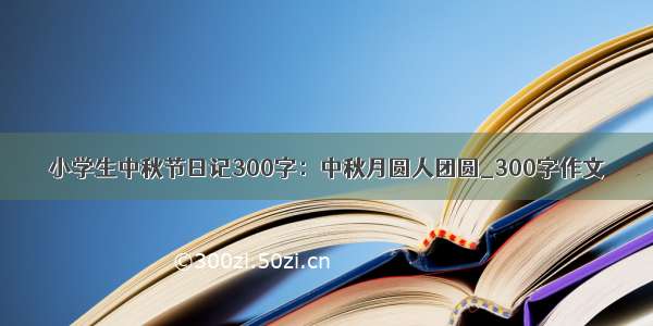 小学生中秋节日记300字：中秋月圆人团圆_300字作文