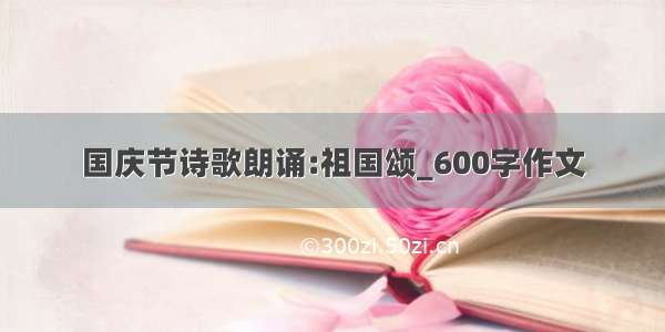 国庆节诗歌朗诵:祖国颂_600字作文