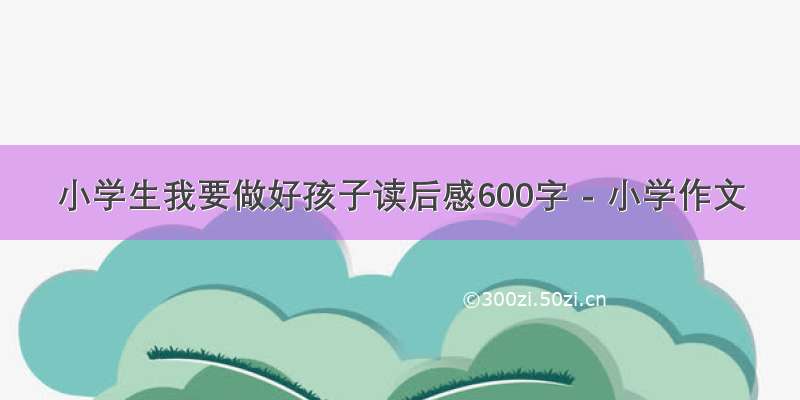 小学生我要做好孩子读后感600字 - 小学作文