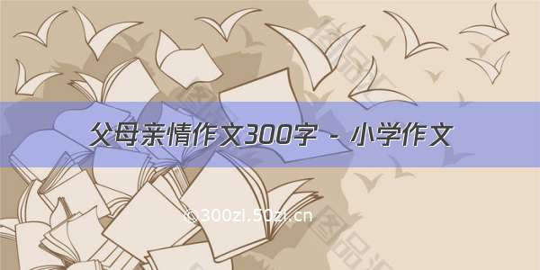 父母亲情作文300字 - 小学作文