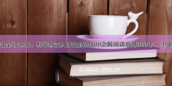 小学生必读书目：科学改变人类生活的100个瞬间读后感900字 - 小学作文