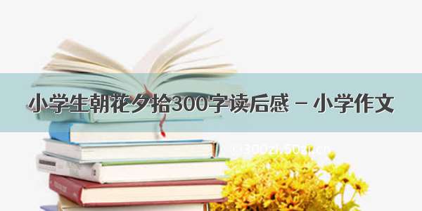 小学生朝花夕拾300字读后感 - 小学作文