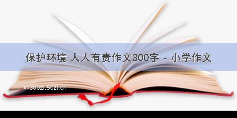 保护环境 人人有责作文300字 - 小学作文