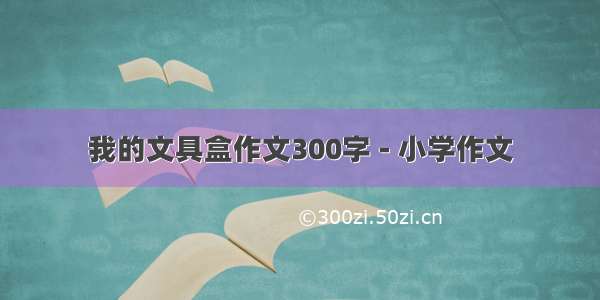 我的文具盒作文300字 - 小学作文