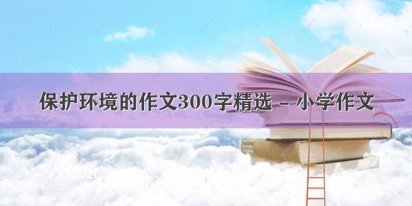 保护环境的作文300字精选 - 小学作文