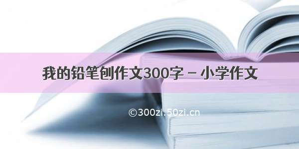 我的铅笔刨作文300字 - 小学作文