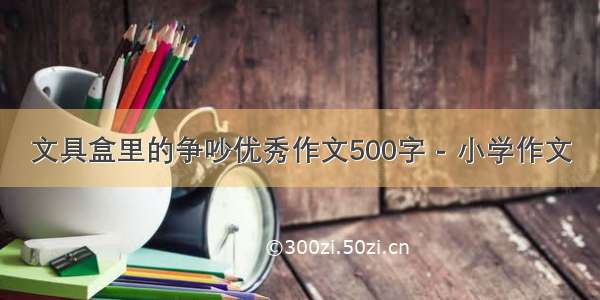 文具盒里的争吵优秀作文500字 - 小学作文