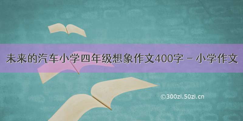 未来的汽车小学四年级想象作文400字 - 小学作文