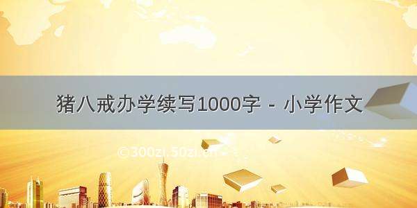 猪八戒办学续写1000字 - 小学作文