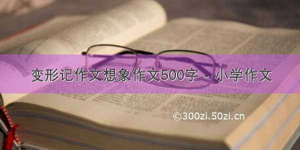 变形记作文想象作文500字 - 小学作文