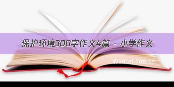 保护环境300字作文4篇 - 小学作文